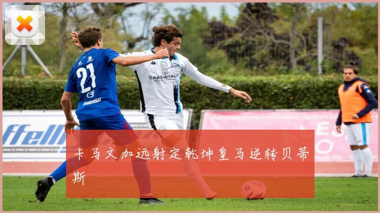 卡马文加远射定乾坤皇马逆转贝蒂斯