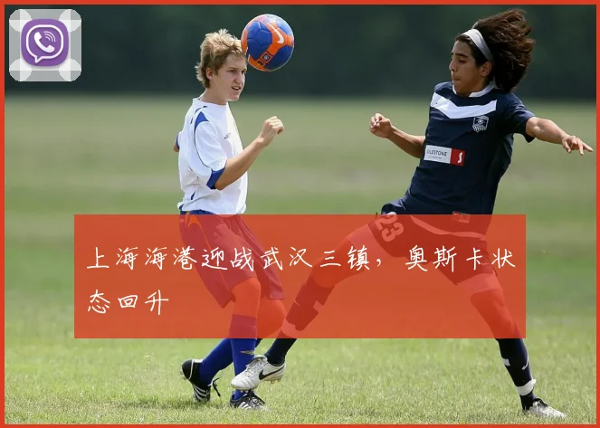 上海海港迎战武汉三镇，奥斯卡状态回升