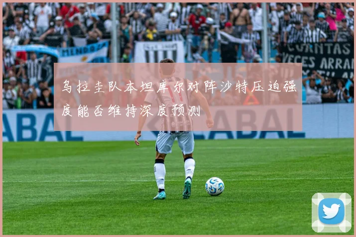 乌拉圭队本坦库尔对阵沙特压迫强度能否维持深度预测