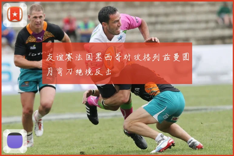 友谊赛法国墨西哥对攻格列兹曼圆月弯刀绝境反击
