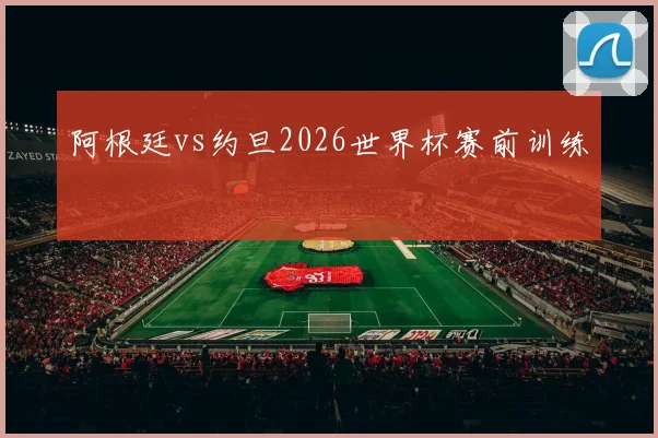阿根廷vs约旦2026世界杯赛前训练