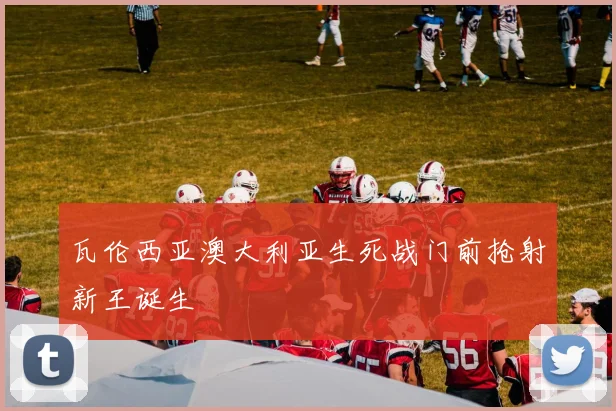 瓦伦西亚澳大利亚生死战门前抢射新王诞生