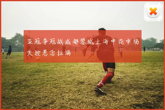 亚冠争冠战成都蓉城上海申花中场失控悬念拉满