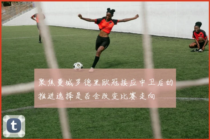聚焦曼城罗德里欧冠接应中卫后的推进选择是否会改变比赛走向