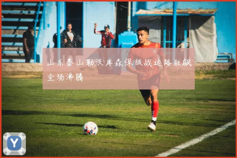 山东泰山勒沃库森保级战边路狂飙全场沸腾