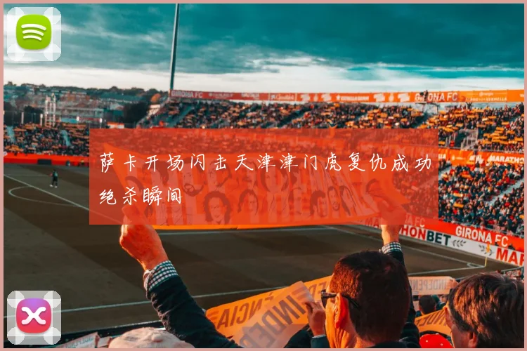 萨卡开场闪击天津津门虎复仇成功绝杀瞬间