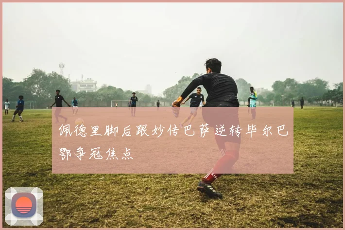 佩德里脚后跟妙传巴萨逆转毕尔巴鄂争冠焦点