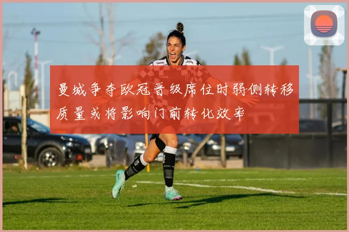 曼城争夺欧冠晋级席位时弱侧转移质量或将影响门前转化效率