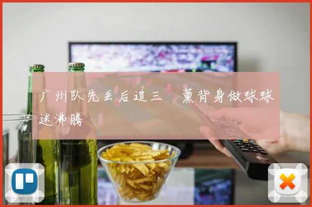 广州队先丢后追三笘薰背身做球球迷沸腾