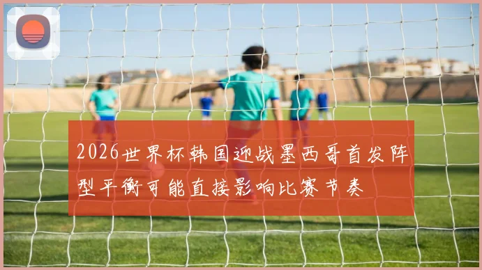 2026世界杯韩国迎战墨西哥首发阵型平衡可能直接影响比赛节奏
