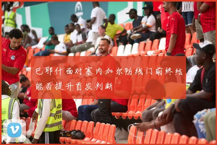 巴耶什面对塞内加尔防线门前终结能否提升首发判断