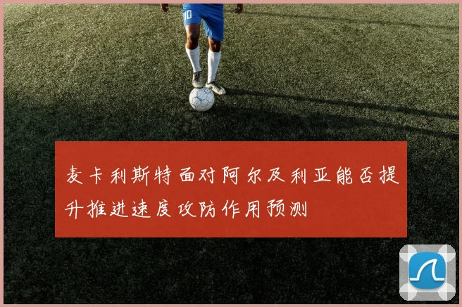 麦卡利斯特面对阿尔及利亚能否提升推进速度攻防作用预测