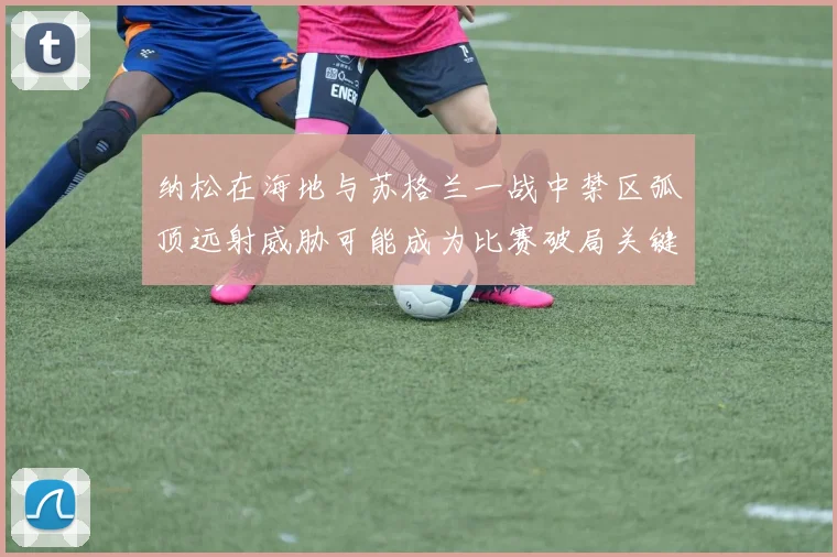 纳松在海地与苏格兰一战中禁区弧顶远射威胁可能成为比赛破局关键