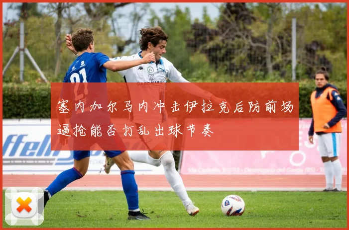 塞内加尔马内冲击伊拉克后防前场逼抢能否打乱出球节奏