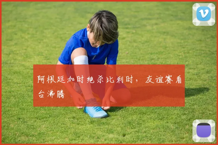 阿根廷加时绝杀比利时，友谊赛看台沸腾