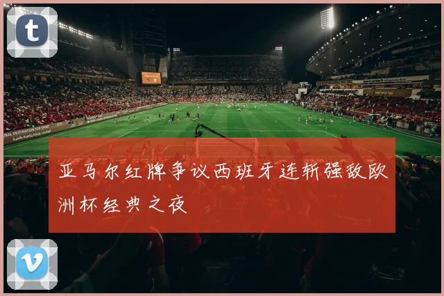 亚马尔红牌争议西班牙连斩强敌欧洲杯经典之夜