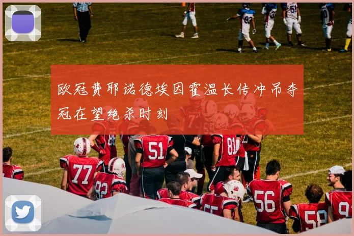 欧冠费耶诺德埃因霍温长传冲吊夺冠在望绝杀时刻