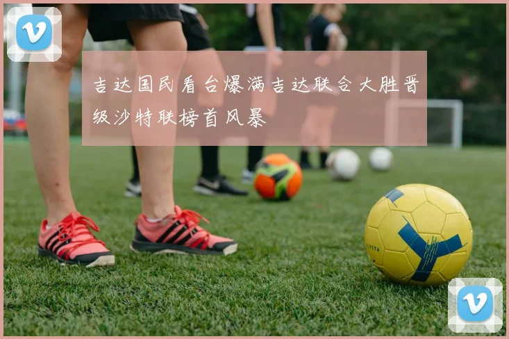 吉达国民看台爆满吉达联合大胜晋级沙特联榜首风暴