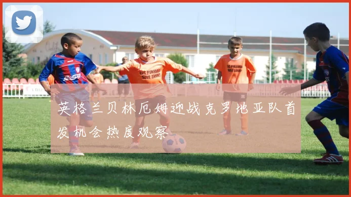 英格兰贝林厄姆迎战克罗地亚队首发机会热度观察