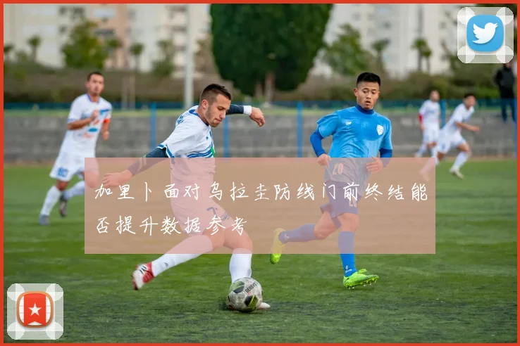 加里卜面对乌拉圭防线门前终结能否提升数据参考
