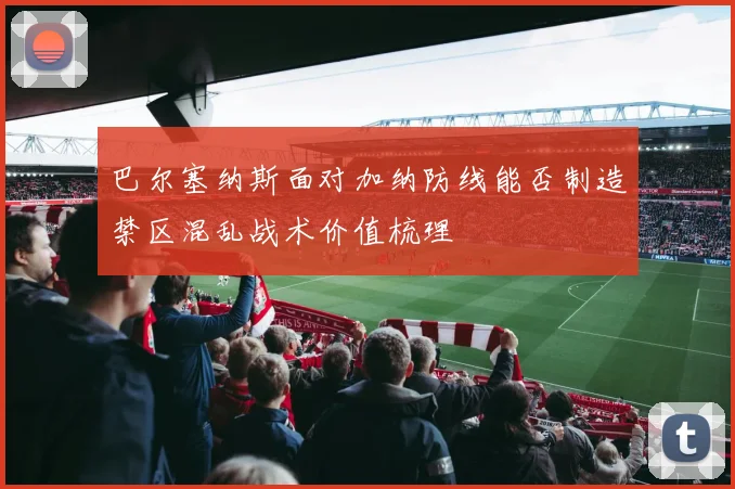 巴尔塞纳斯面对加纳防线能否制造禁区混乱战术价值梳理
