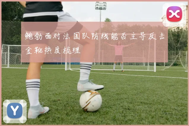 鲍勃面对法国队防线能否主导反击金靴热度梳理