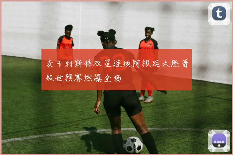 麦卡利斯特双星连线阿根廷大胜晋级世预赛燃爆全场