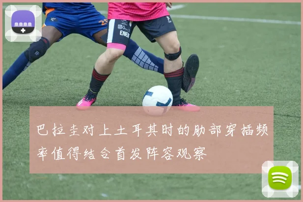 巴拉圭对上土耳其时的肋部穿插频率值得结合首发阵容观察