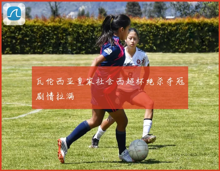 瓦伦西亚皇家社会西超杯绝杀夺冠剧情拉满