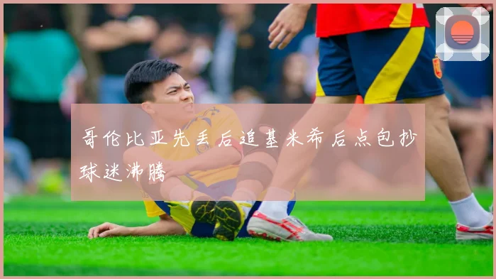哥伦比亚先丢后追基米希后点包抄球迷沸腾
