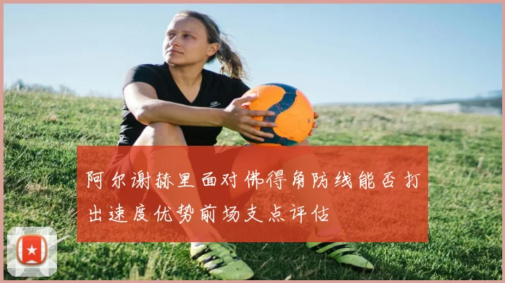 阿尔谢赫里面对佛得角防线能否打出速度优势前场支点评估