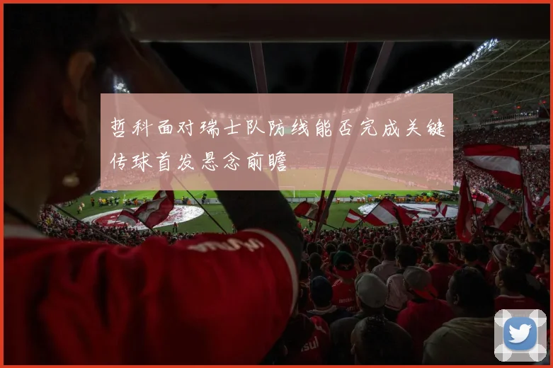 哲科面对瑞士队防线能否完成关键传球首发悬念前瞻