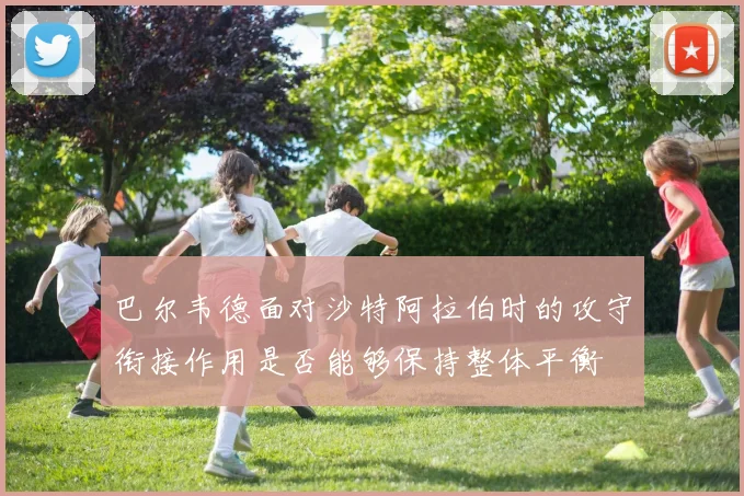 巴尔韦德面对沙特阿拉伯时的攻守衔接作用是否能够保持整体平衡
