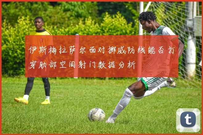 伊斯梅拉萨尔面对挪威防线能否打穿肋部空间射门数据分析