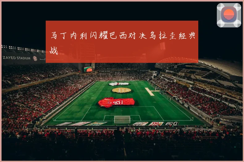 马丁内利闪耀巴西对决乌拉圭经典战