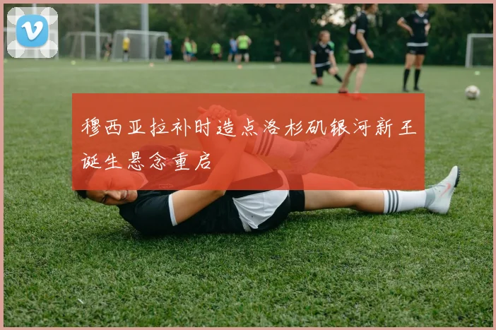 穆西亚拉补时造点洛杉矶银河新王诞生悬念重启