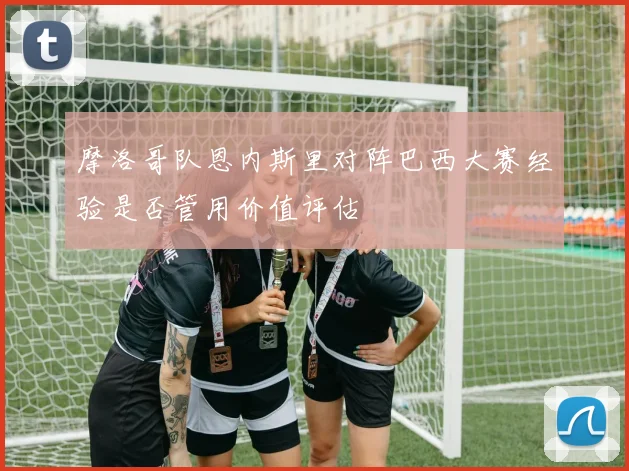 摩洛哥队恩内斯里对阵巴西大赛经验是否管用价值评估