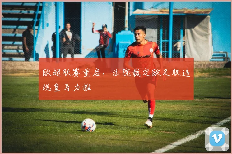 欧超联赛重启，法院裁定欧足联违规皇马力推