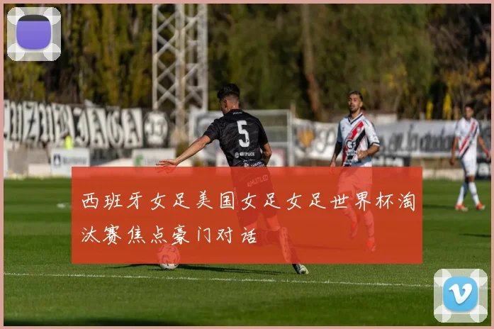 西班牙女足美国女足女足世界杯淘汰赛焦点豪门对话