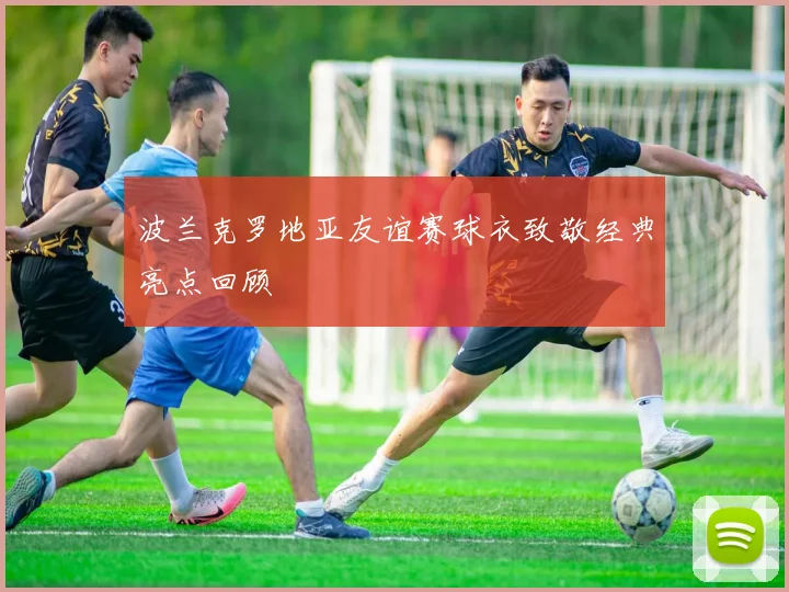 波兰克罗地亚友谊赛球衣致敬经典亮点回顾
