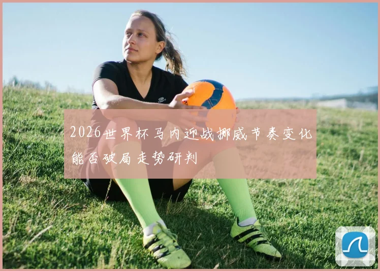 2026世界杯马内迎战挪威节奏变化能否破局走势研判
