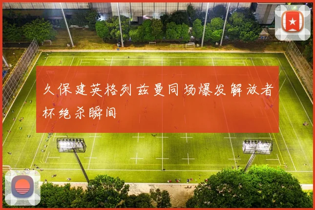 久保建英格列兹曼同场爆发解放者杯绝杀瞬间
