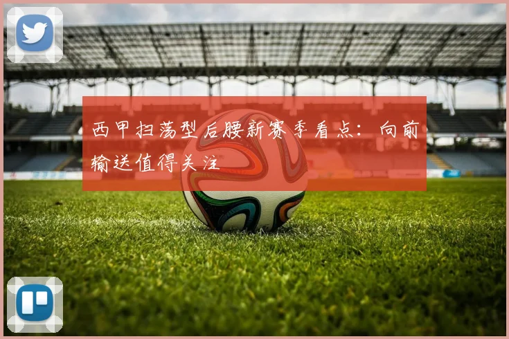 西甲扫荡型后腰新赛季看点:向前输送值得关注