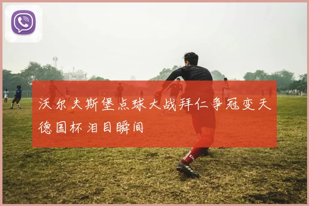沃尔夫斯堡点球大战拜仁争冠变天德国杯泪目瞬间