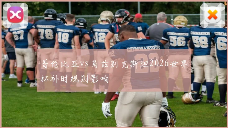 哥伦比亚vs乌兹别克斯坦2026世界杯补时规则影响