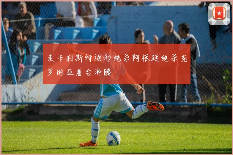 麦卡利斯特读秒绝杀阿根廷绝杀克罗地亚看台沸腾