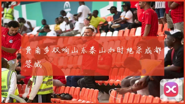 费南多双响山东泰山加时绝杀成都蓉城