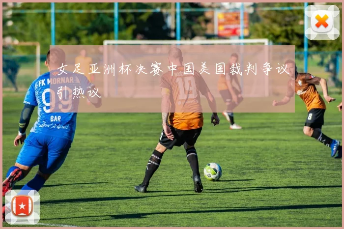 女足亚洲杯决赛中国美国裁判争议引热议