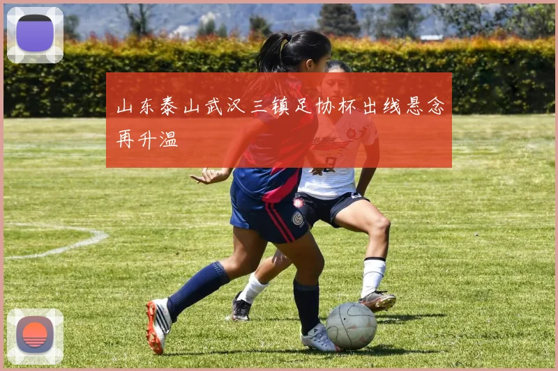山东泰山武汉三镇足协杯出线悬念再升温