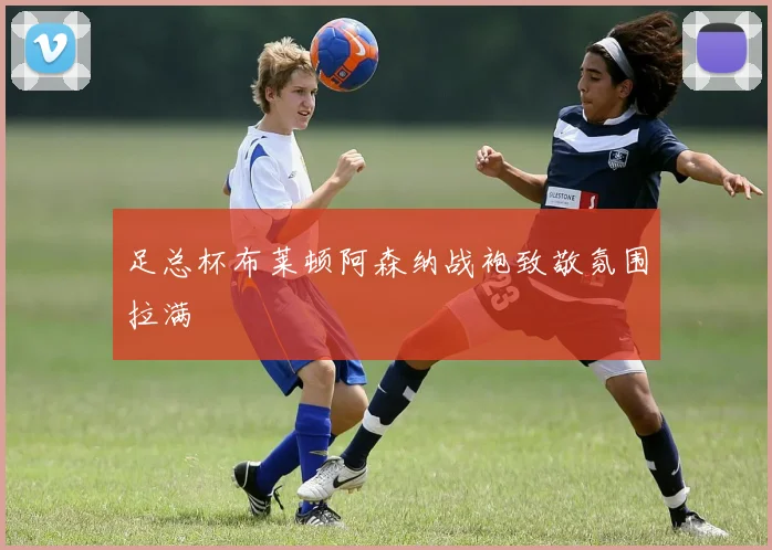 足总杯布莱顿阿森纳战袍致敬氛围拉满